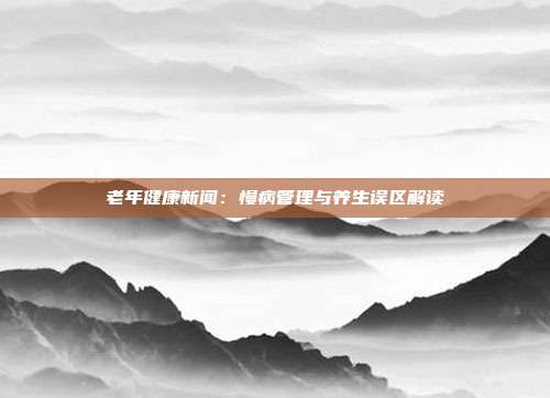 老年健康新闻：慢病管理与养生误区解读