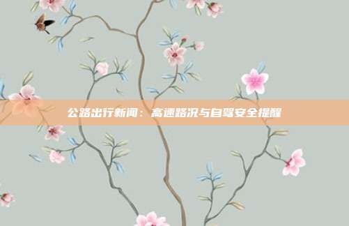 公路出行新闻:高速路况与自驾安全提醒