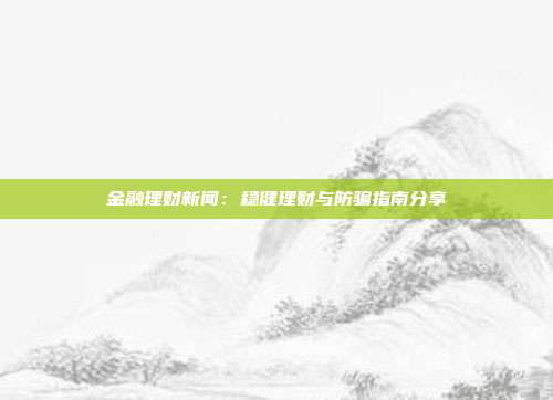 金融理财新闻:稳健理财与防骗指南分享