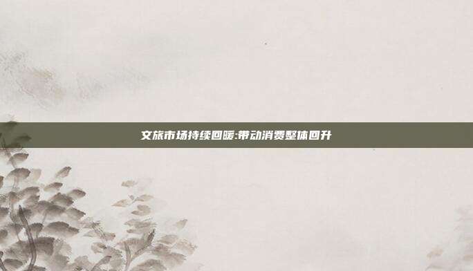 文旅市场持续回暖:带动消费整体回升