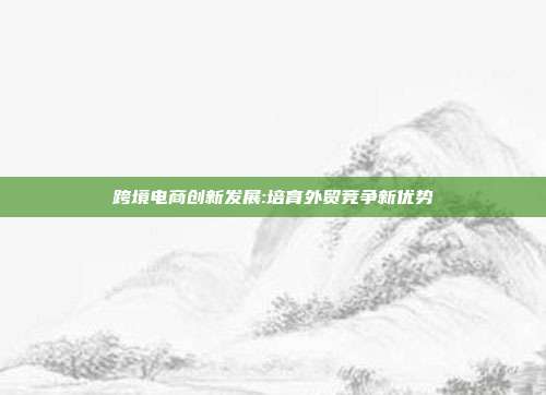 跨境电商创新发展:培育外贸竞争新优势