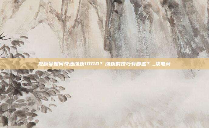 视频号如何快速涨粉1000?涨粉的技巧有哪些?_柒电商