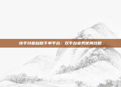 快手抖音自助下单平台：双平台业务使用攻略