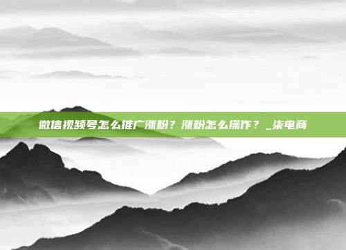 微信视频号怎么推广涨粉?涨粉怎么操作?_柒电商