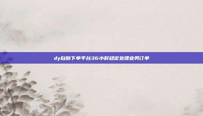 dy自助下单平台36小时稳定处理业务订单