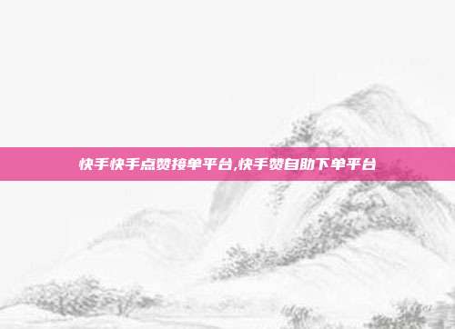 快手快手点赞接单平台,快手赞自助下单平台