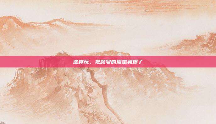 这样玩，视频号的流量就爆了