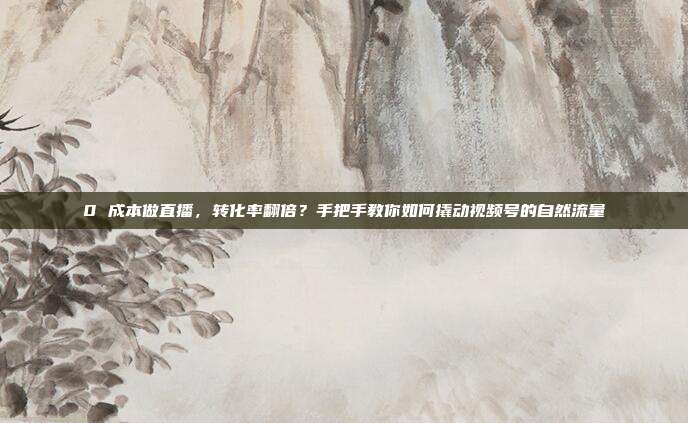0 成本做直播，转化率翻倍？手把手教你如何撬动视频号的自然流量