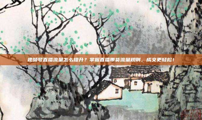 视频号直播流量怎么提升?掌握直播带货流量规则,成交更轻松!