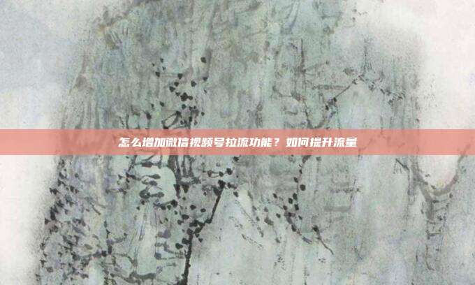 怎么增加微信视频号拉流功能?如何提升流量