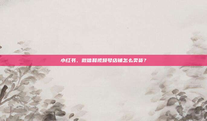 小红书、微信和视频号店铺怎么卖货？