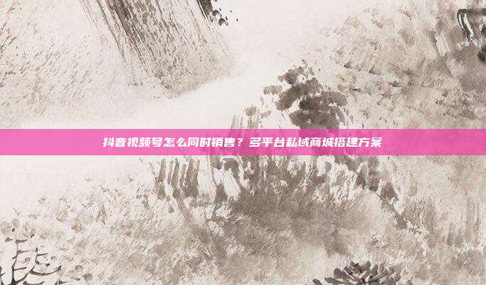 抖音视频号怎么同时销售？多平台私域商城搭建方案
