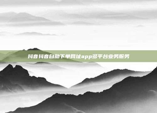 抖音抖音自助下单网址app多平台业务服务