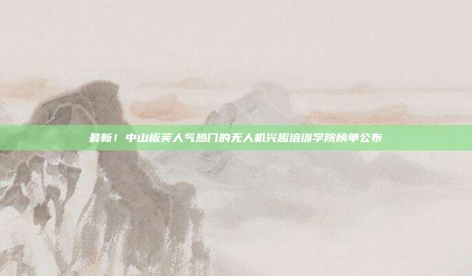 最新！中山板芙人气热门的无人机兴趣培训学院榜单公布