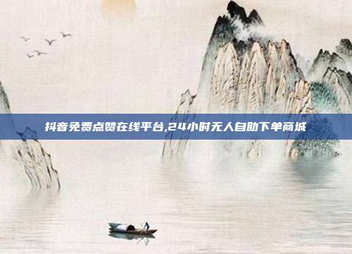 抖音免费点赞在线平台,24小时无人自助下单商城