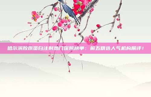 哈尔滨胶原蛋白注射热门医院榜单：前五精选人气机构展评！