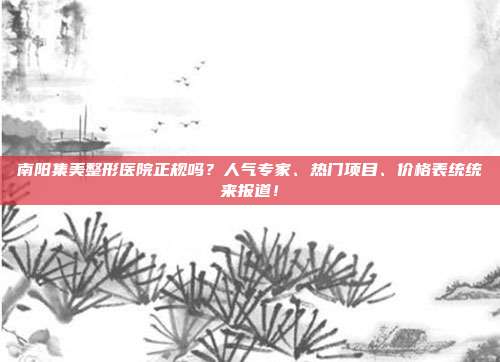 南阳集美整形医院正规吗？人气专家、热门项目、价格表统统来报道！