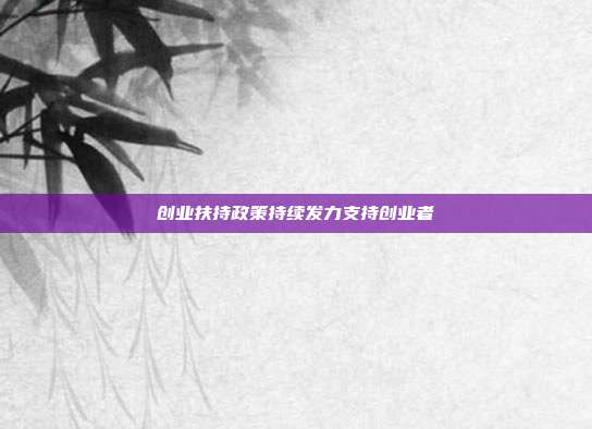 创业扶持政策持续发力支持创业者