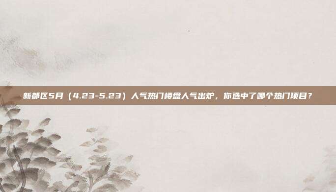 新都区5月(4.23-5.23)人气热门楼盘人气出炉,你选中了哪个热门项目?