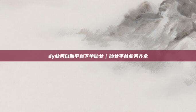 dy业务自助平台下单仙女|仙女平台业务齐全