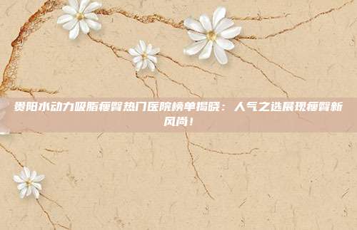 贵阳水动力吸脂瘦臀热门医院榜单揭晓:人气之选展现瘦臀新风尚!