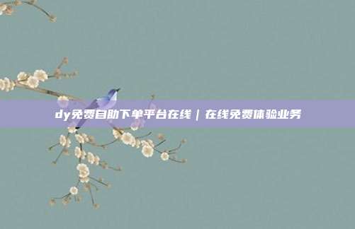 dy免费自助下单平台在线｜在线免费体验业务