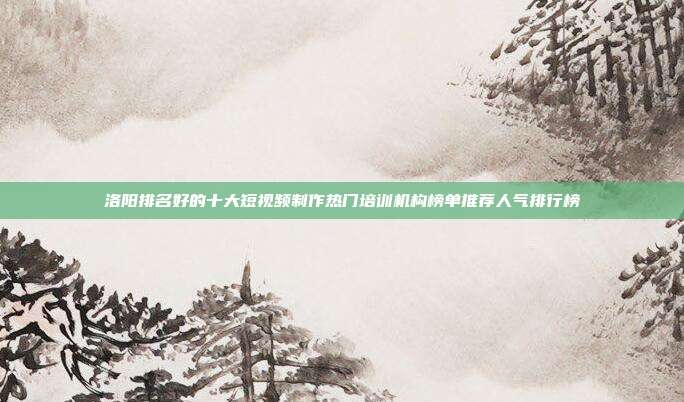 洛阳排名好的十大短视频制作热门培训机构榜单推荐人气排行榜