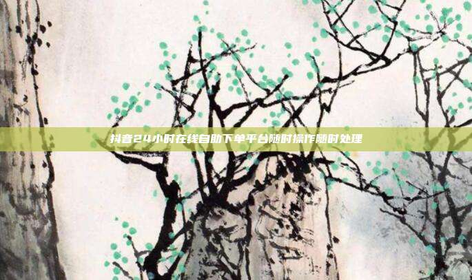 抖音24小时在线自助下单平台随时操作随时处理