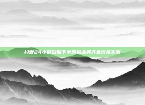 抖音24小时自助下单商城业务齐全价格实惠