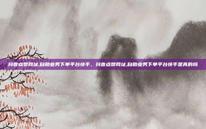 抖音点赞网址,自助业务下单平台快手,抖音点赞网址,自助业务下单平台快手是真的吗