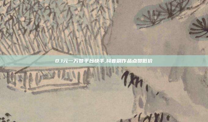 0.1元一万赞平台快手,抖音刷作品点赞低价