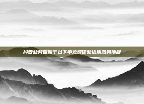 抖音业务自助平台下单免费体验优质服务项目