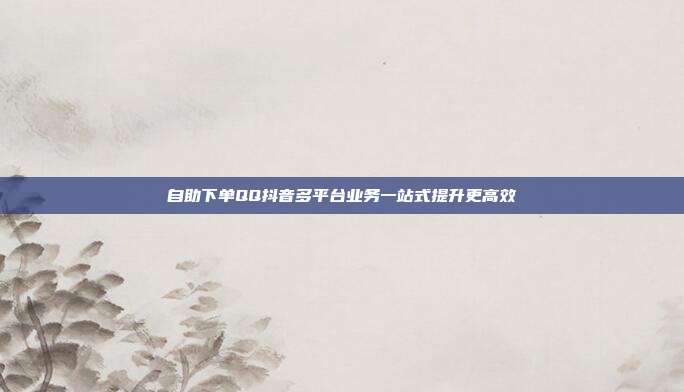 自助下单QQ抖音多平台业务一站式提升更高效