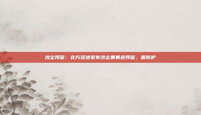 沙尘预警：北方多地发布沙尘暴黄色预警，需防护