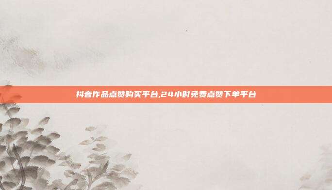 抖音作品点赞购买平台,24小时免费点赞下单平台