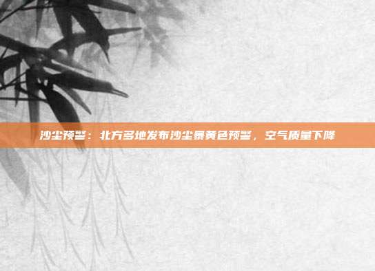 沙尘预警：北方多地发布沙尘暴黄色预警，空气质量下降