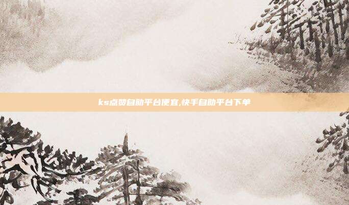 ks点赞自助平台便宜,快手自助平台下单