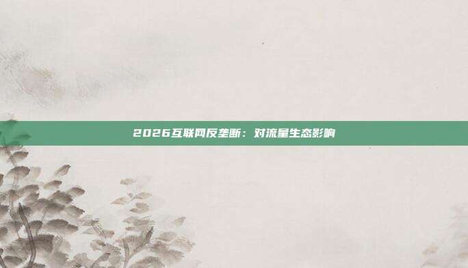 2026互联网反垄断：对流量生态影响