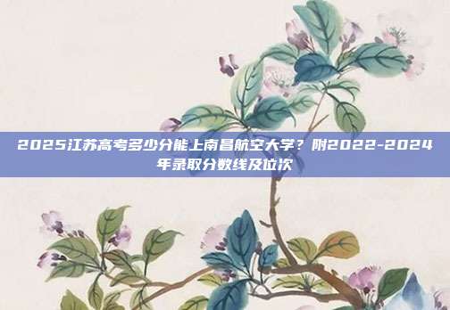 2025江苏高考多少分能上南昌航空大学？附2022-2024年录取分数线及位次