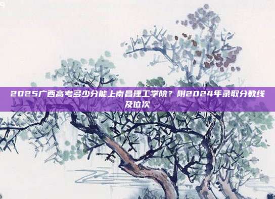 2025广西高考多少分能上南昌理工学院？附2024年录取分数线及位次