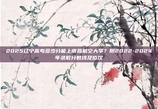 2025辽宁高考多少分能上南昌航空大学?附2022-2024年录取分数线及位次