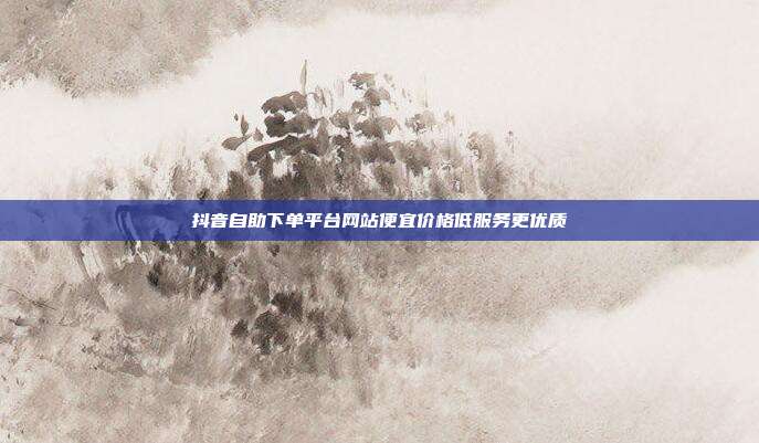 抖音自助下单平台网站便宜价格低服务更优质