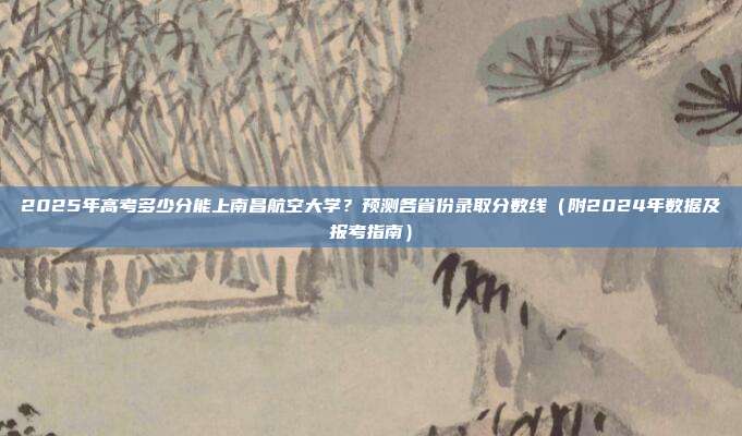 2025年高考多少分能上南昌航空大学？预测各省份录取分数线（附2024年数据及报考指南）