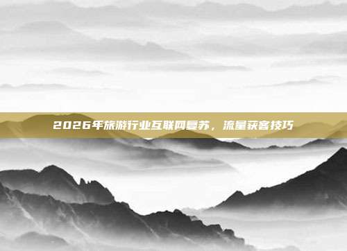 2026年旅游行业互联网复苏,流量获客技巧