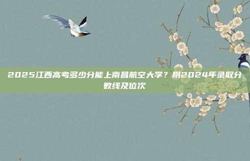 2025江西高考多少分能上南昌航空大学?附2024年录取分数线及位次