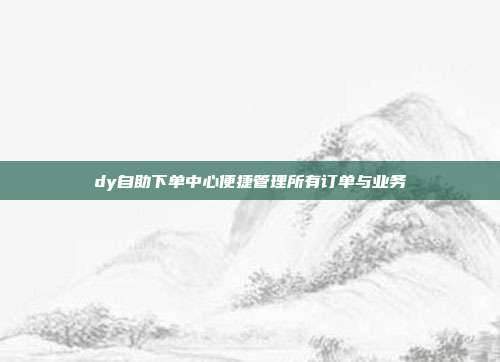 dy自助下单中心便捷管理所有订单与业务