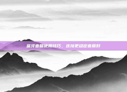 蓝牙音箱使用技巧，连接更稳定音质好