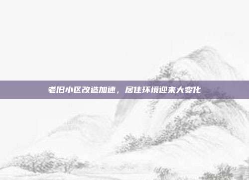 老旧小区改造加速,居住环境迎来大变化