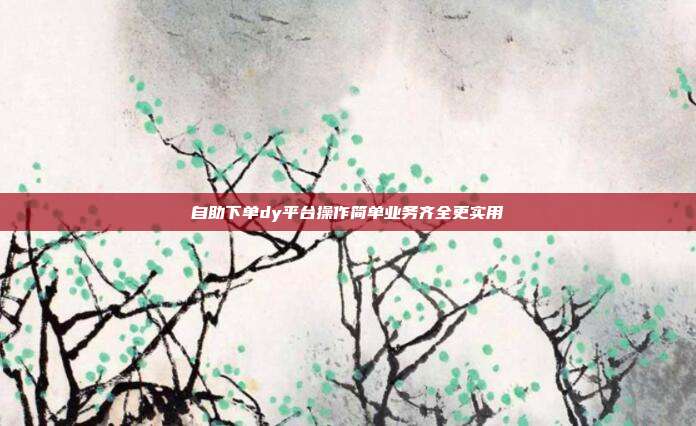 自助下单dy平台操作简单业务齐全更实用