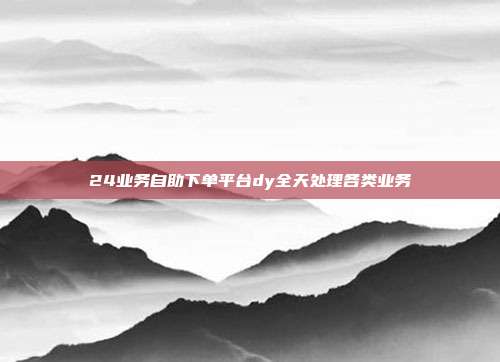 24业务自助下单平台dy全天处理各类业务